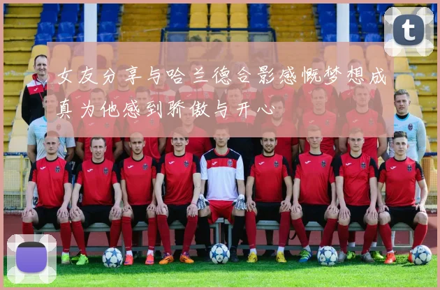 女友分享与哈兰德合影感慨梦想成真为他感到骄傲与开心