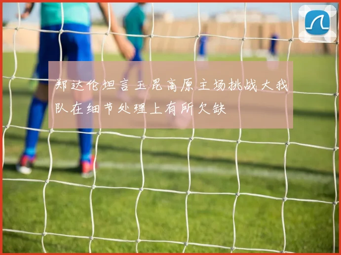 郑达伦坦言玉昆高原主场挑战大我队在细节处理上有所欠缺