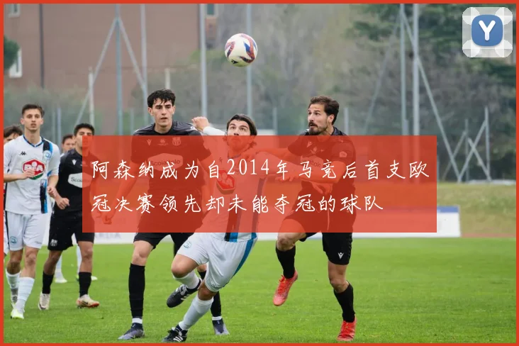 阿森纳成为自2014年马竞后首支欧冠决赛领先却未能夺冠的球队