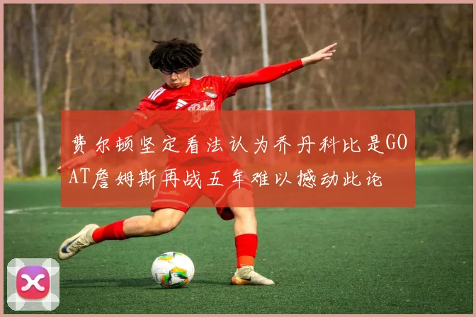 费尔顿坚定看法认为乔丹科比是GOAT詹姆斯再战五年难以撼动此论