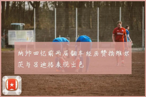 纳帅回忆前两届翻车经历赞扬维尔茨与吕迪格表现出色