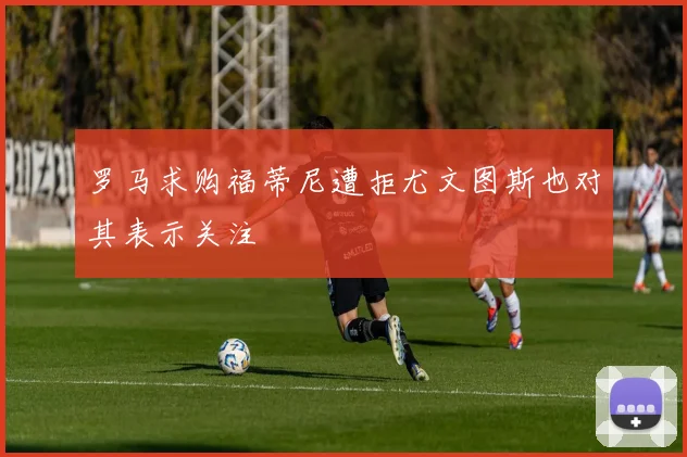 罗马求购福蒂尼遭拒尤文图斯也对其表示关注