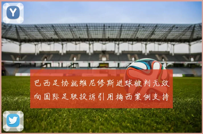 巴西足协就维尼修斯进球被判无效向国际足联投诉引用梅西案例支持