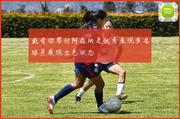 戴奇称零封阿森纳是优秀表现多名球员展现出色状态