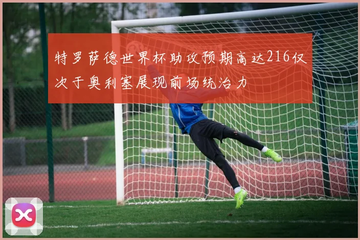 特罗萨德世界杯助攻预期高达216仅次于奥利塞展现前场统治力