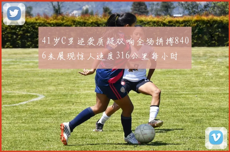 41岁C罗逆袭质疑双响全场拼搏8406米展现惊人速度316公里每小时