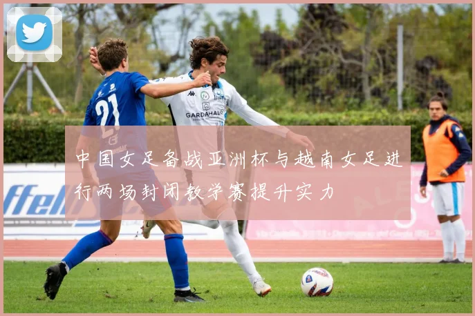 中国女足备战亚洲杯与越南女足进行两场封闭教学赛提升实力