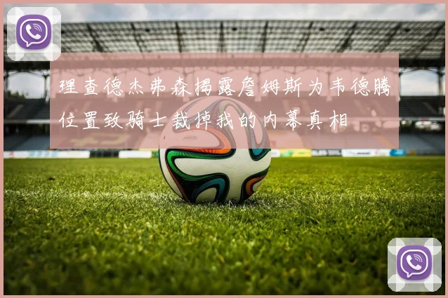 理查德杰弗森揭露詹姆斯为韦德腾位置致骑士裁掉我的内幕真相