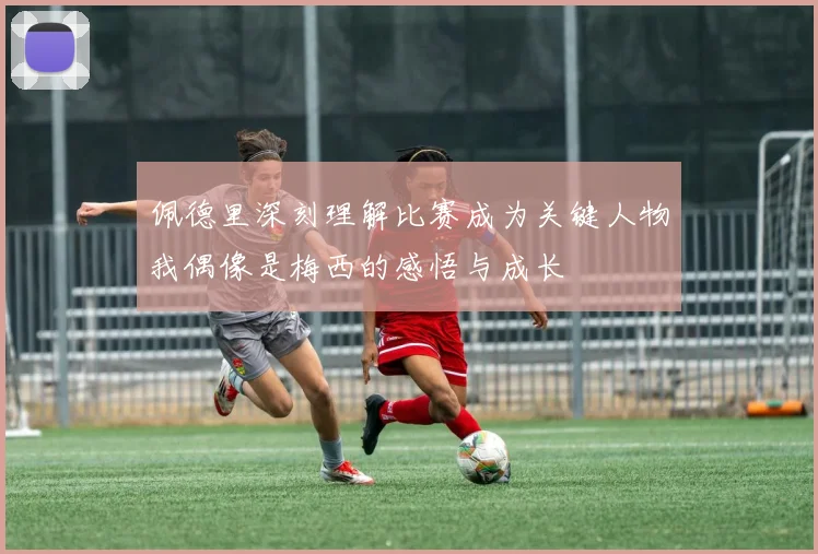 佩德里深刻理解比赛成为关键人物我偶像是梅西的感悟与成长