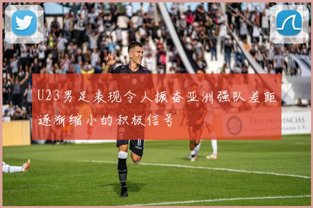 U23男足表现令人振奋亚洲强队差距逐渐缩小的积极信号