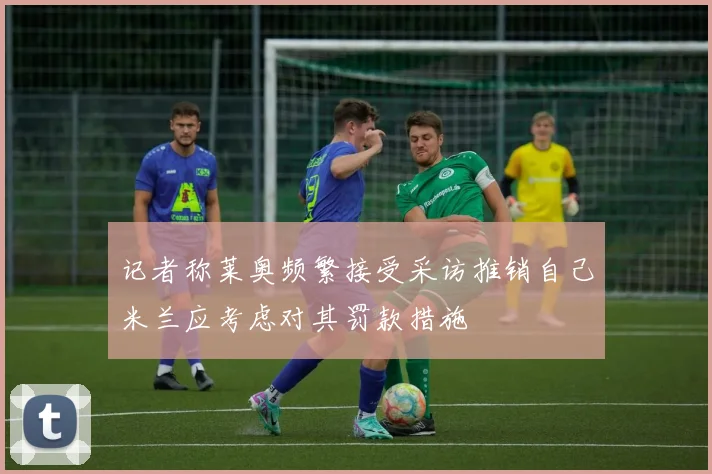 记者称莱奥频繁接受采访推销自己米兰应考虑对其罚款措施