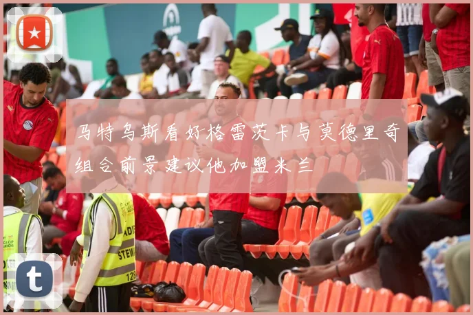 马特乌斯看好格雷茨卡与莫德里奇组合前景建议他加盟米兰
