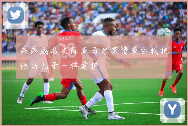 弟弟成名之际亚马尔深情表白我把他当儿子一样爱护