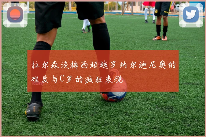 拉尔森谈梅西超越罗纳尔迪尼奥的难度与C罗的疯狂表现