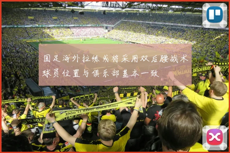 国足海外拉练或将采用双后腰战术球员位置与俱乐部基本一致
