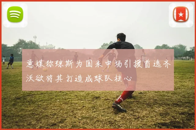 意媒称琼斯为国米中场引援首选齐沃欲将其打造成球队核心