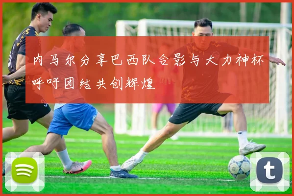 内马尔分享巴西队合影与大力神杯呼吁团结共创辉煌
