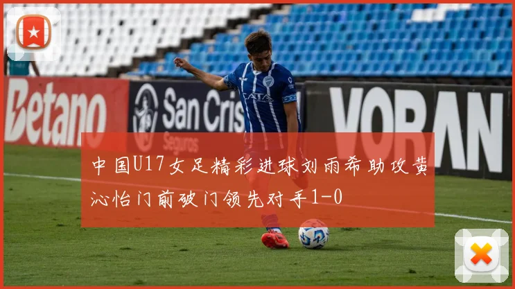 中国U17女足精彩进球刘雨希助攻黄沁怡门前破门领先对手1-0