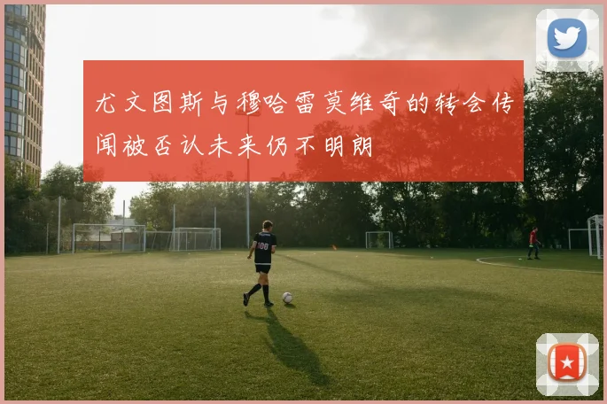 尤文图斯与穆哈雷莫维奇的转会传闻被否认未来仍不明朗