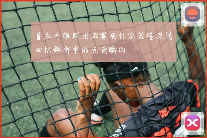 鲁本内维斯泪洒赛场怀念若塔深情回忆群聊中的点滴瞬间